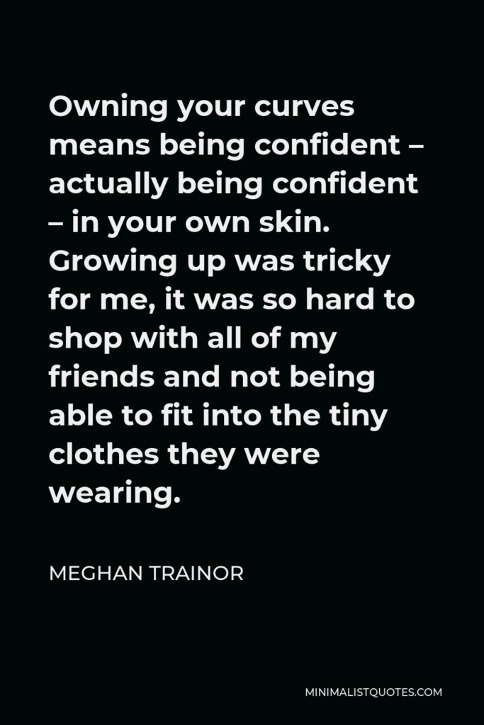 Meghan Trainor Quote - Owning your curves means being confident – actually being confident – in your own skin. Growing up was tricky for me, it was so hard to shop with all of my friends and not being able to fit into the tiny clothes they were wearing.