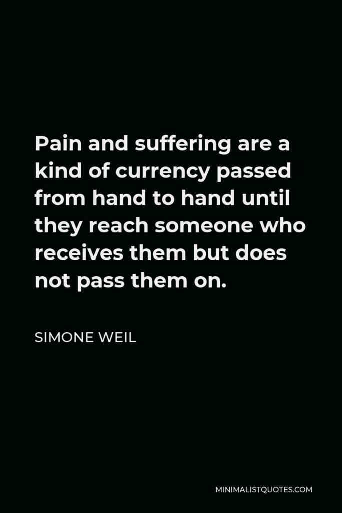 Simone Weil Quote - Pain and suffering are a kind of currency passed from hand to hand until they reach someone who receives them but does not pass them on.