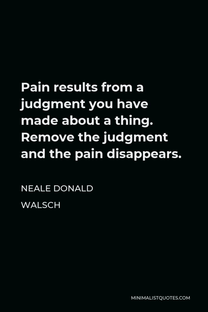 Neale Donald Walsch Quote - Pain results from a judgment you have made about a thing. Remove the judgment and the pain disappears.