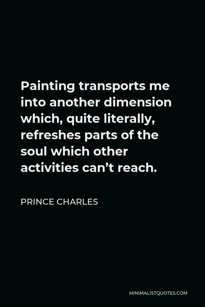 Prince Charles Quote - Painting transports me into another dimension which, quite literally, refreshes parts of the soul which other activities can’t reach.