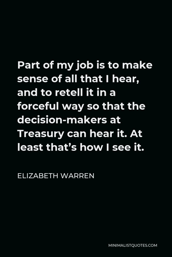 Elizabeth Warren Quote - Part of my job is to make sense of all that I hear, and to retell it in a forceful way so that the decision-makers at Treasury can hear it. At least that’s how I see it.