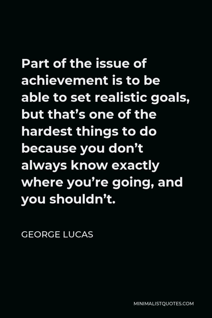 George Lucas Quote - Part of the issue of achievement is to be able to set realistic goals, but that’s one of the hardest things to do because you don’t always know exactly where you’re going, and you shouldn’t.