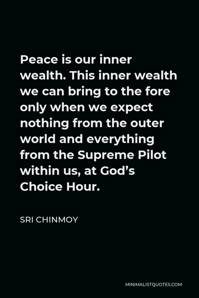 Sri Chinmoy Quote - Peace is our inner wealth. This inner wealth we can bring to the fore only when we expect nothing from the outer world and everything from the Supreme Pilot within us, at God’s Choice Hour.