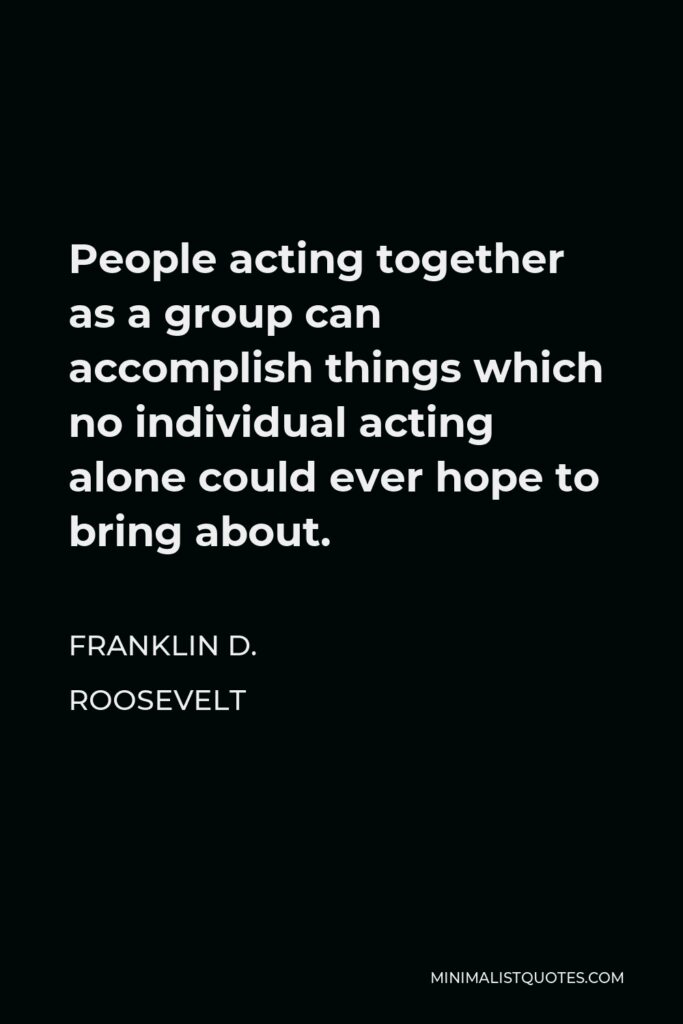 Franklin D. Roosevelt Quote - People acting together as a group can accomplish things which no individual acting alone could ever hope to bring about.