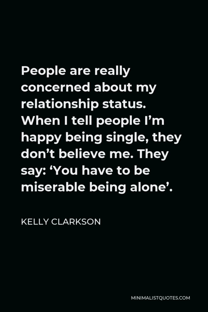 Kelly Clarkson Quote - People are really concerned about my relationship status. When I tell people I’m happy being single, they don’t believe me. They say: ‘You have to be miserable being alone’.