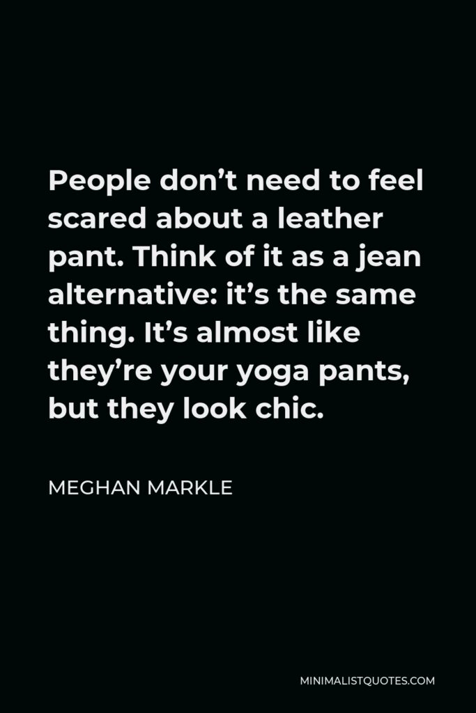 Meghan Markle Quote - People don’t need to feel scared about a leather pant. Think of it as a jean alternative: it’s the same thing. It’s almost like they’re your yoga pants, but they look chic.