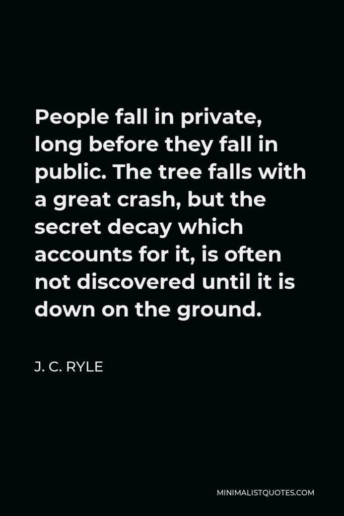 J. C. Ryle Quote - People fall in private, long before they fall in public. The tree falls with a great crash, but the secret decay which accounts for it, is often not discovered until it is down on the ground.