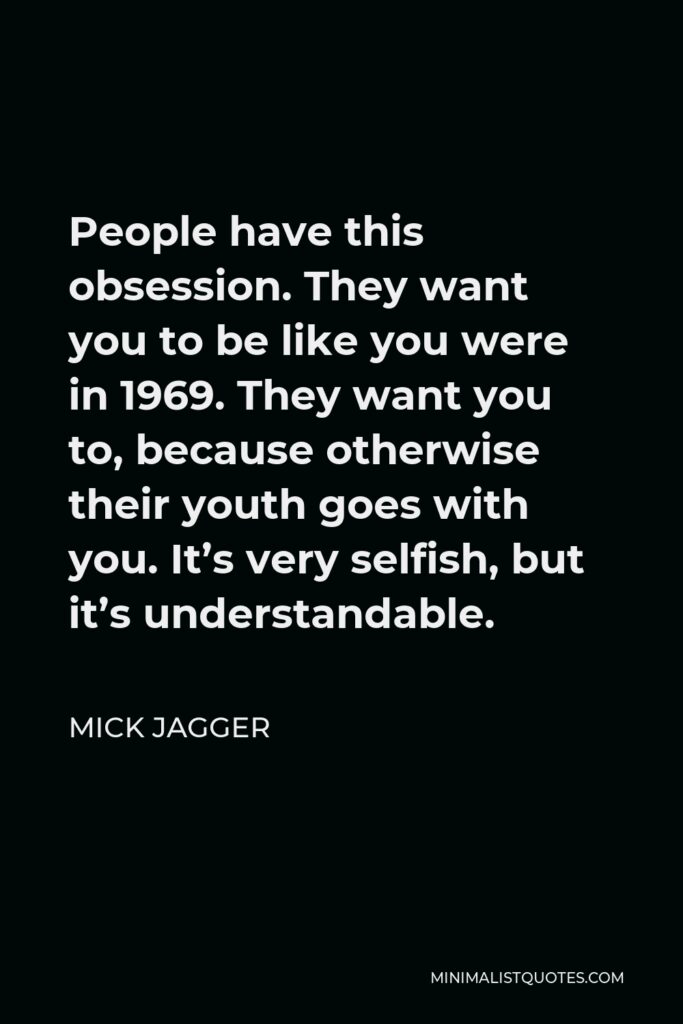 Mick Jagger Quote - People have this obsession. They want you to be like you were in 1969. They want you to, because otherwise their youth goes with you. It’s very selfish, but it’s understandable.