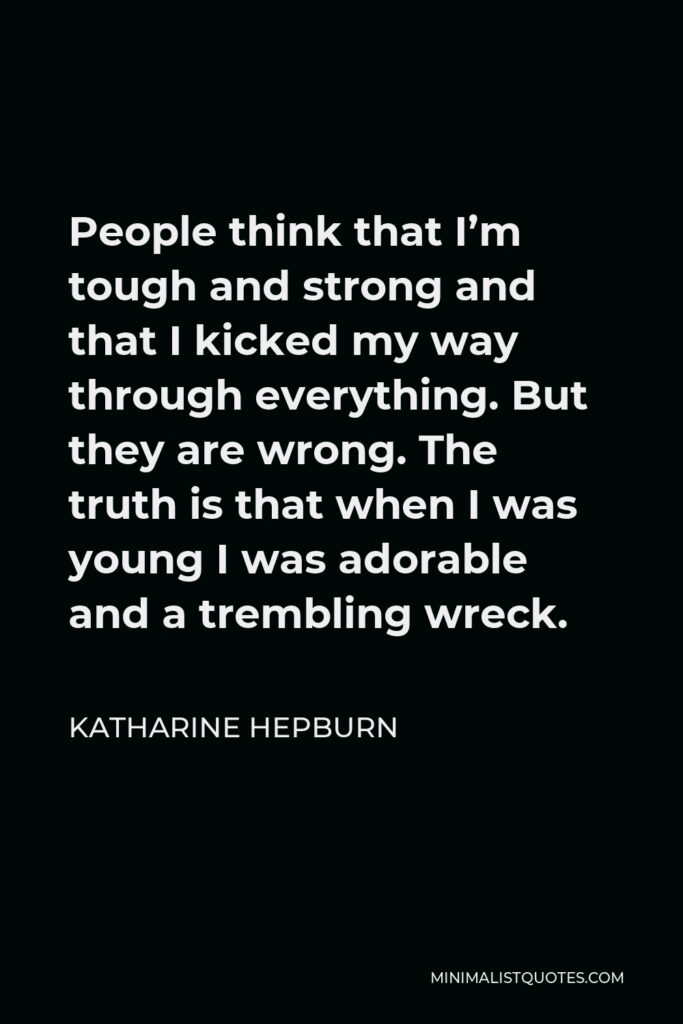 Katharine Hepburn Quote - People think that I’m tough and strong and that I kicked my way through everything. But they are wrong. The truth is that when I was young I was adorable and a trembling wreck.