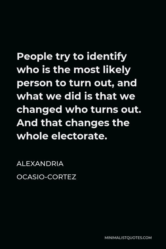 Alexandria Ocasio-Cortez Quote - People try to identify who is the most likely person to turn out, and what we did is that we changed who turns out. And that changes the whole electorate.