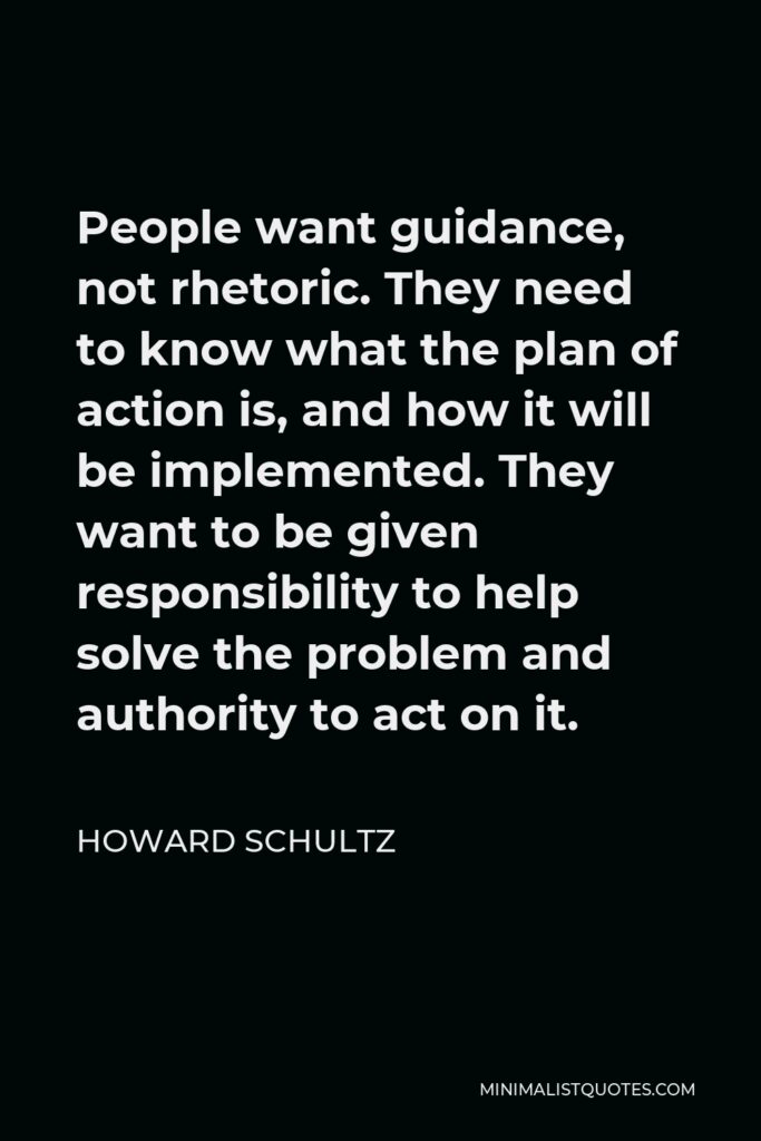 Howard Schultz Quote - People want guidance, not rhetoric. They need to know what the plan of action is, and how it will be implemented. They want to be given responsibility to help solve the problem and authority to act on it.