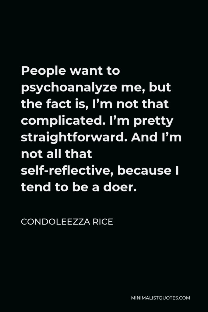 Condoleezza Rice Quote - People want to psychoanalyze me, but the fact is, I’m not that complicated. I’m pretty straightforward. And I’m not all that self-reflective, because I tend to be a doer.