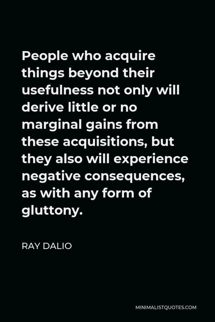 Ray Dalio Quote - People who acquire things beyond their usefulness not only will derive little or no marginal gains from these acquisitions, but they also will experience negative consequences, as with any form of gluttony.