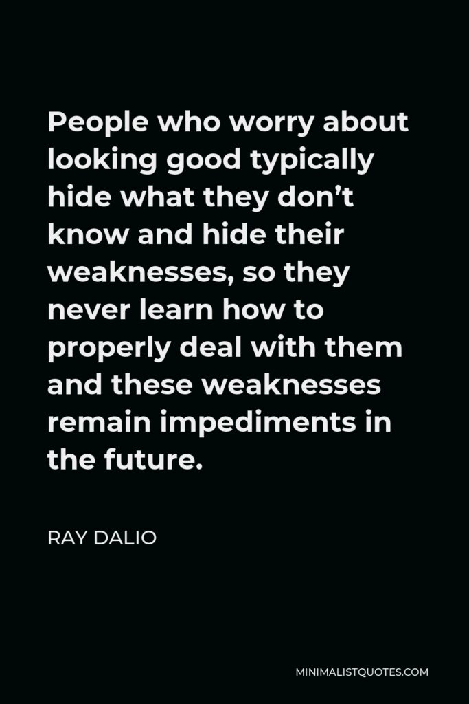 Ray Dalio Quote - People who worry about looking good typically hide what they don’t know and hide their weaknesses, so they never learn how to properly deal with them and these weaknesses remain impediments in the future.