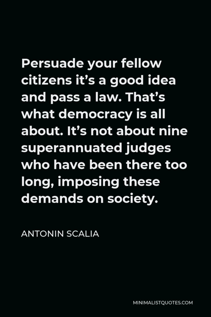 Antonin Scalia Quote - Persuade your fellow citizens it’s a good idea and pass a law. That’s what democracy is all about. It’s not about nine superannuated judges who have been there too long, imposing these demands on society.