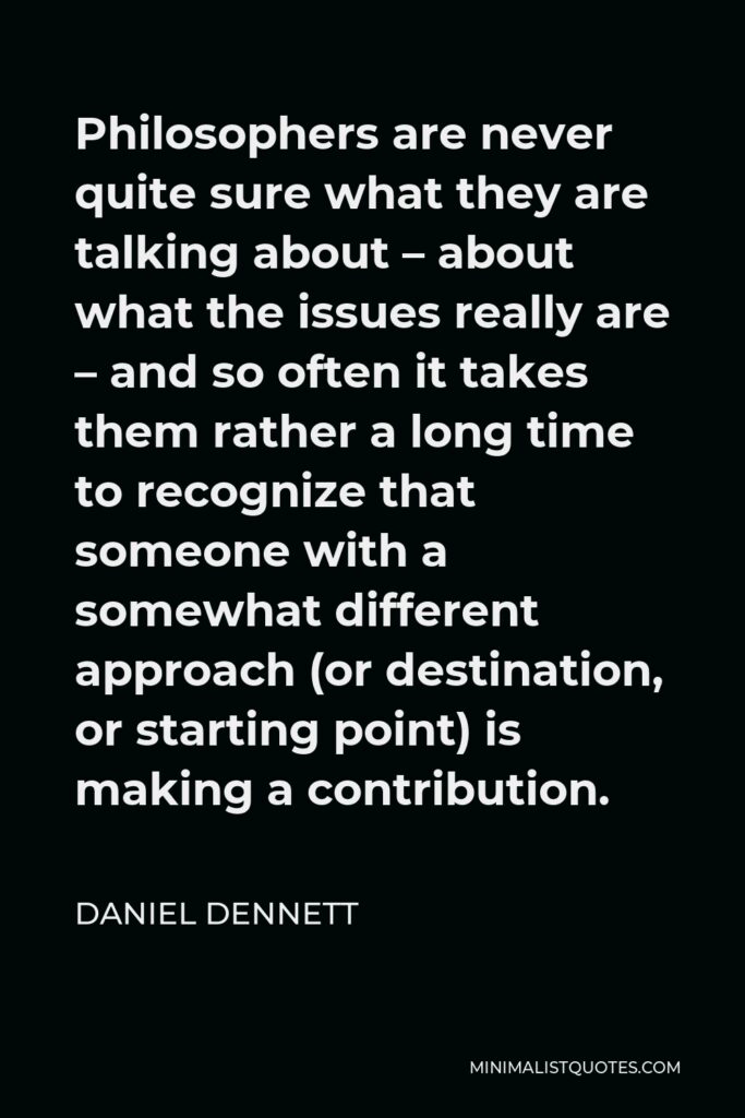 Daniel Dennett Quote - Philosophers are never quite sure what they are talking about – about what the issues really are – and so often it takes them rather a long time to recognize that someone with a somewhat different approach (or destination, or starting point) is making a contribution.