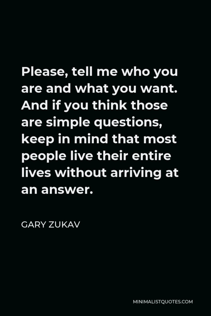 Gary Zukav Quote - Please, tell me who you are and what you want. And if you think those are simple questions, keep in mind that most people live their entire lives without arriving at an answer.
