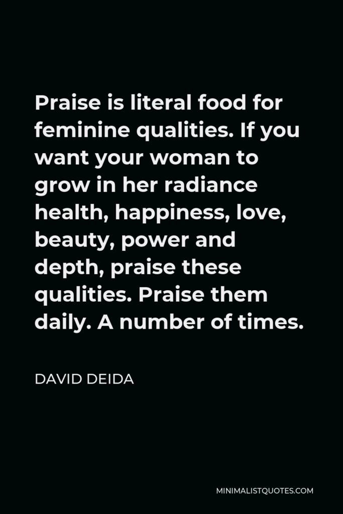 David Deida Quote - Praise is literal food for feminine qualities. If you want your woman to grow in her radiance health, happiness, love, beauty, power and depth, praise these qualities. Praise them daily. A number of times.