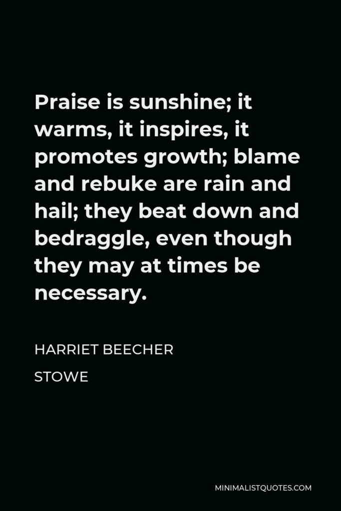 Harriet Beecher Stowe Quote - Praise is sunshine; it warms, it inspires, it promotes growth; blame and rebuke are rain and hail; they beat down and bedraggle, even though they may at times be necessary.