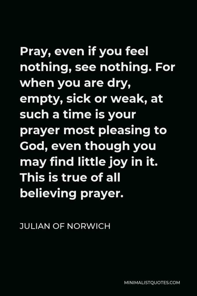 Julian of Norwich Quote - Pray, even if you feel nothing, see nothing. For when you are dry, empty, sick or weak, at such a time is your prayer most pleasing to God, even though you may find little joy in it. This is true of all believing prayer.