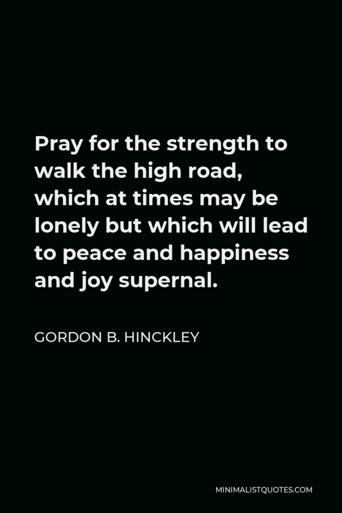 Gordon B. Hinckley Quote - Pray for the strength to walk the high road, which at times may be lonely but which will lead to peace and happiness and joy supernal.
