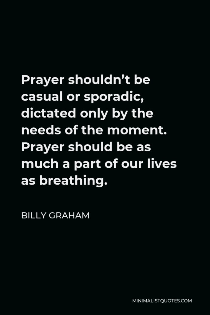 Billy Graham Quote - Prayer shouldn’t be casual or sporadic, dictated only by the needs of the moment. Prayer should be as much a part of our lives as breathing.