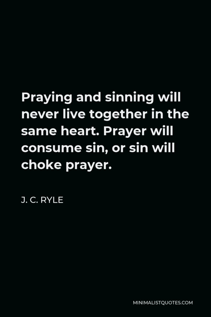 J. C. Ryle Quote - Praying and sinning will never live together in the same heart. Prayer will consume sin, or sin will choke prayer.