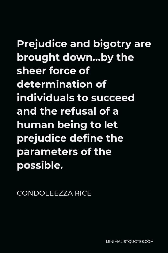 Condoleezza Rice Quote - Prejudice and bigotry are brought down…by the sheer force of determination of individuals to succeed and the refusal of a human being to let prejudice define the parameters of the possible.