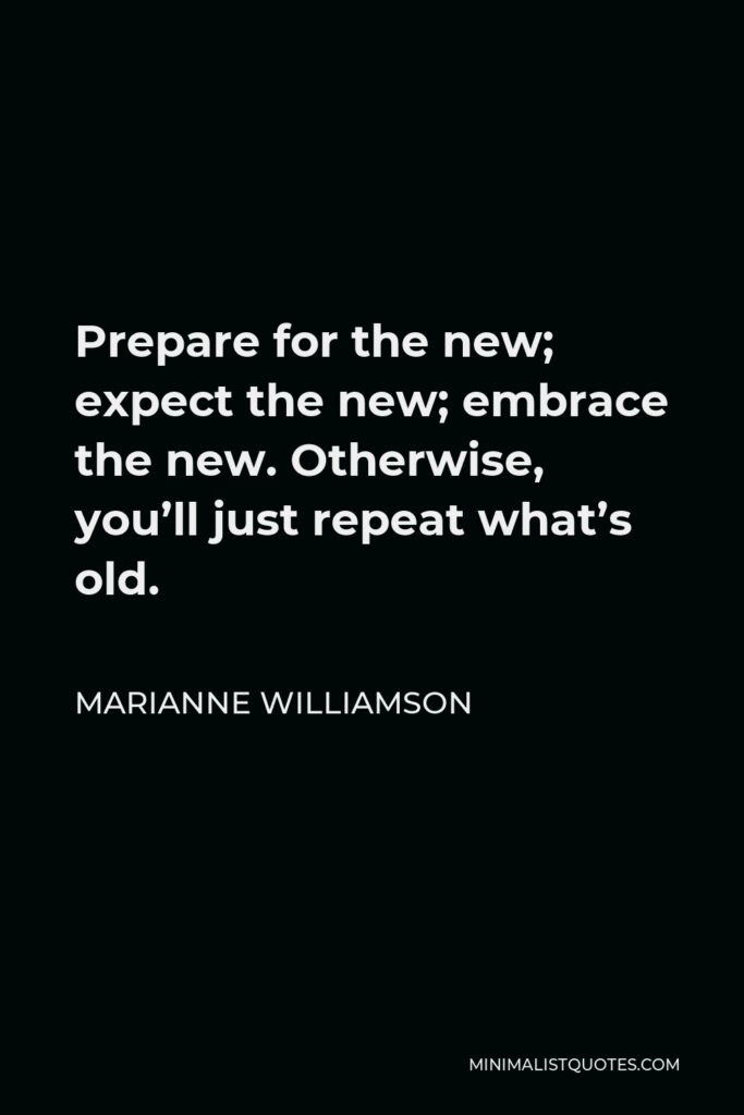 Marianne Williamson Quote - Prepare for the new; expect the new; embrace the new. Otherwise, you’ll just repeat what’s old.