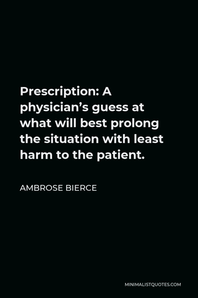 Ambrose Bierce Quote - Prescription: A physician’s guess at what will best prolong the situation with least harm to the patient.