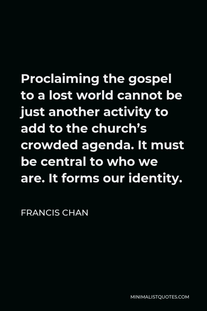Francis Chan Quote - Proclaiming the gospel to a lost world cannot be just another activity to add to the church’s crowded agenda. It must be central to who we are. It forms our identity.