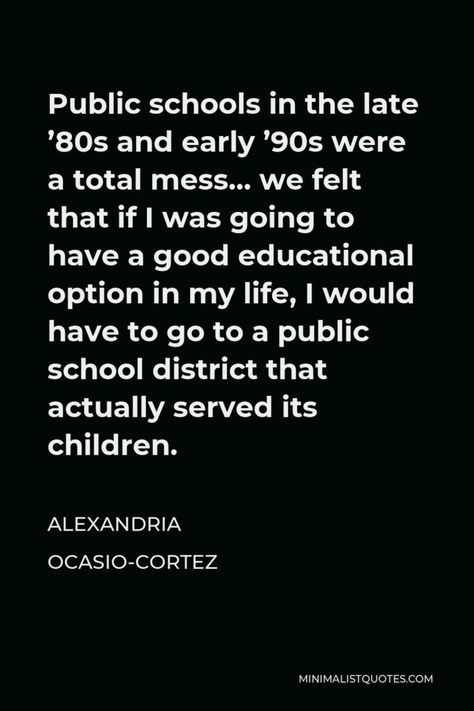 Alexandria Ocasio-Cortez Quote - Public schools in the late ’80s and early ’90s were a total mess… we felt that if I was going to have a good educational option in my life, I would have to go to a public school district that actually served its children.
