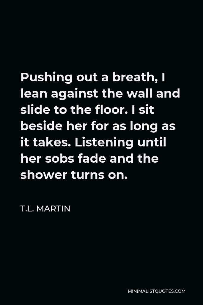T.L. Martin Quote - Pushing out a breath, I lean against the wall and slide to the floor. I sit beside her for as long as it takes. Listening until her sobs fade and the shower turns on.