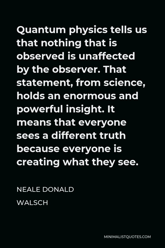 Neale Donald Walsch Quote - Quantum physics tells us that nothing that is observed is unaffected by the observer. That statement, from science, holds an enormous and powerful insight. It means that everyone sees a different truth because everyone is creating what they see.