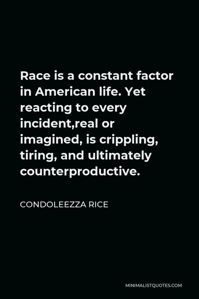 Condoleezza Rice Quote - Race is a constant factor in American life. Yet reacting to every incident,real or imagined, is crippling, tiring, and ultimately counterproductive.