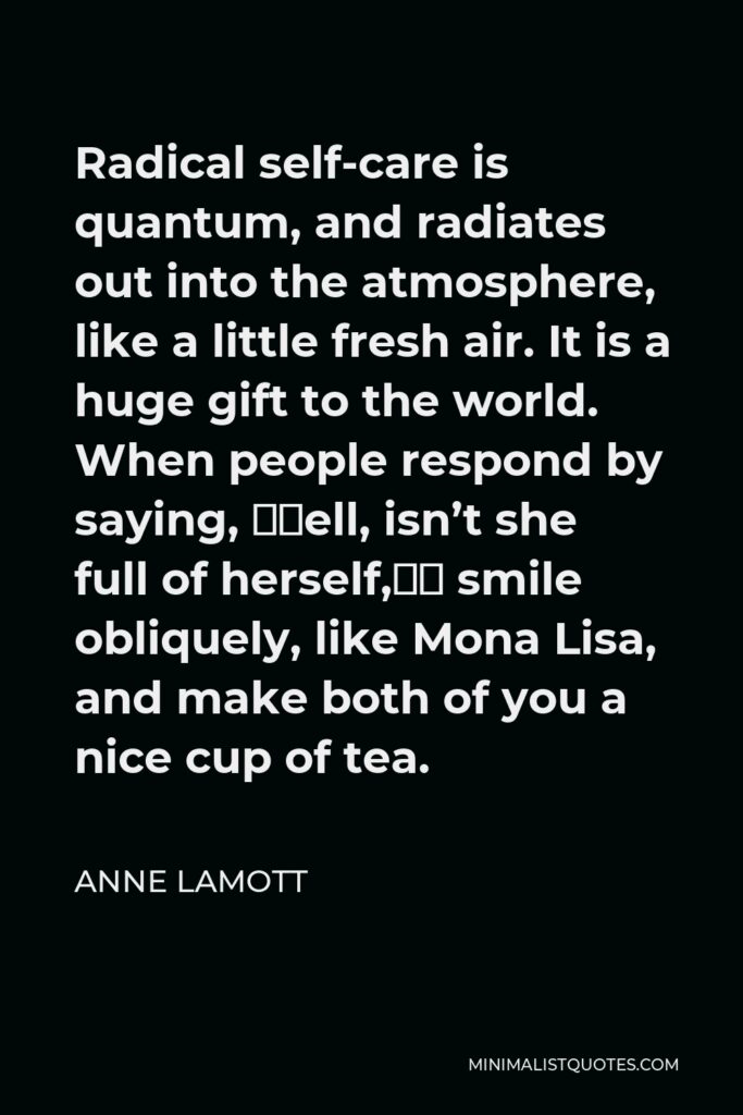 Anne Lamott Quote - Radical self-care is quantum, and radiates out into the atmosphere, like a little fresh air. It is a huge gift to the world. When people respond by saying, “Well, isn’t she full of herself,” smile obliquely, like Mona Lisa, and make both of you a nice cup of tea.