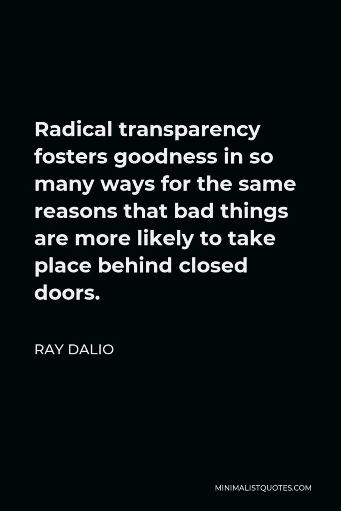 Ray Dalio Quote - Radical transparency fosters goodness in so many ways for the same reasons that bad things are more likely to take place behind closed doors.