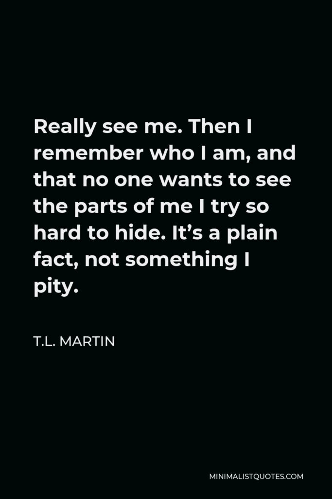 T.L. Martin Quote - Really see me. Then I remember who I am, and that no one wants to see the parts of me I try so hard to hide. It’s a plain fact, not something I pity.