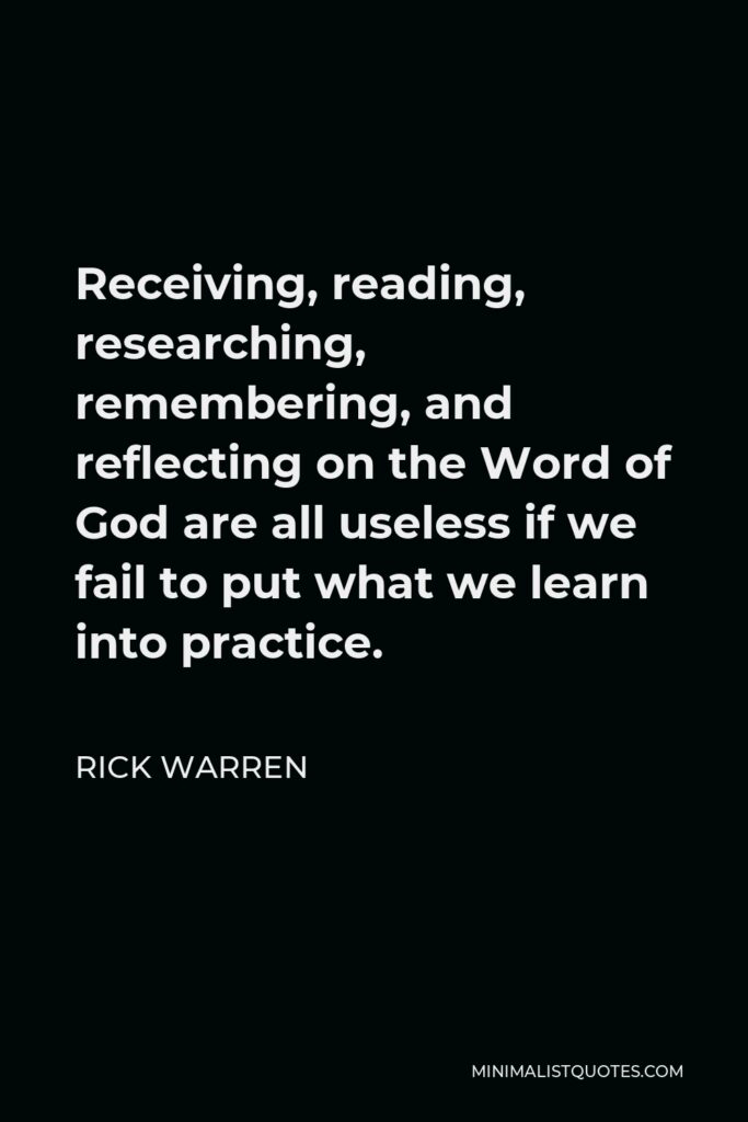 Rick Warren Quote - Receiving, reading, researching, remembering, and reflecting on the Word of God are all useless if we fail to put what we learn into practice.