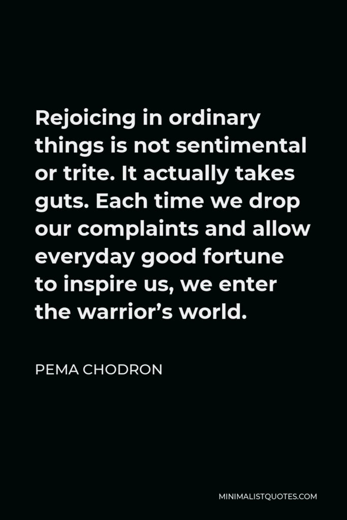 Pema Chodron Quote - Rejoicing in ordinary things is not sentimental or trite. It actually takes guts. Each time we drop our complaints and allow everyday good fortune to inspire us, we enter the warrior’s world.