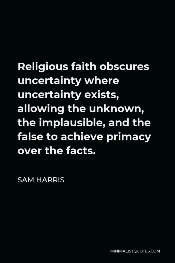 Sam Harris Quote - Religious faith obscures uncertainty where uncertainty exists, allowing the unknown, the implausible, and the false to achieve primacy over the facts.