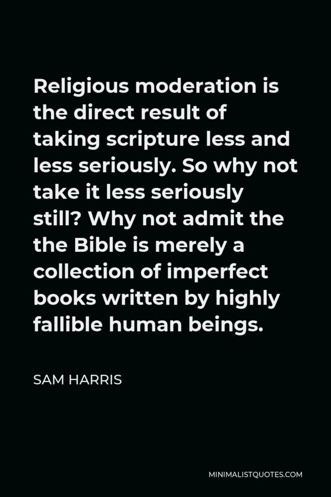 Sam Harris Quote - Religious moderation is the direct result of taking scripture less and less seriously. So why not take it less seriously still? Why not admit the the Bible is merely a collection of imperfect books written by highly fallible human beings.