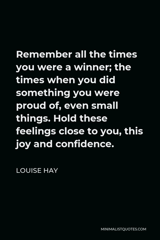 Louise Hay Quote - Remember all the times you were a winner; the times when you did something you were proud of, even small things. Hold these feelings close to you, this joy and confidence.