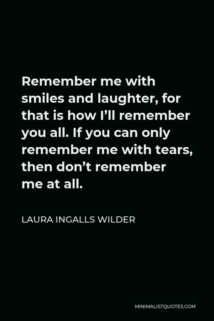 Laura Ingalls Wilder Quote - Remember me with smiles and laughter, for that is how I’ll remember you all. If you can only remember me with tears, then don’t remember me at all.