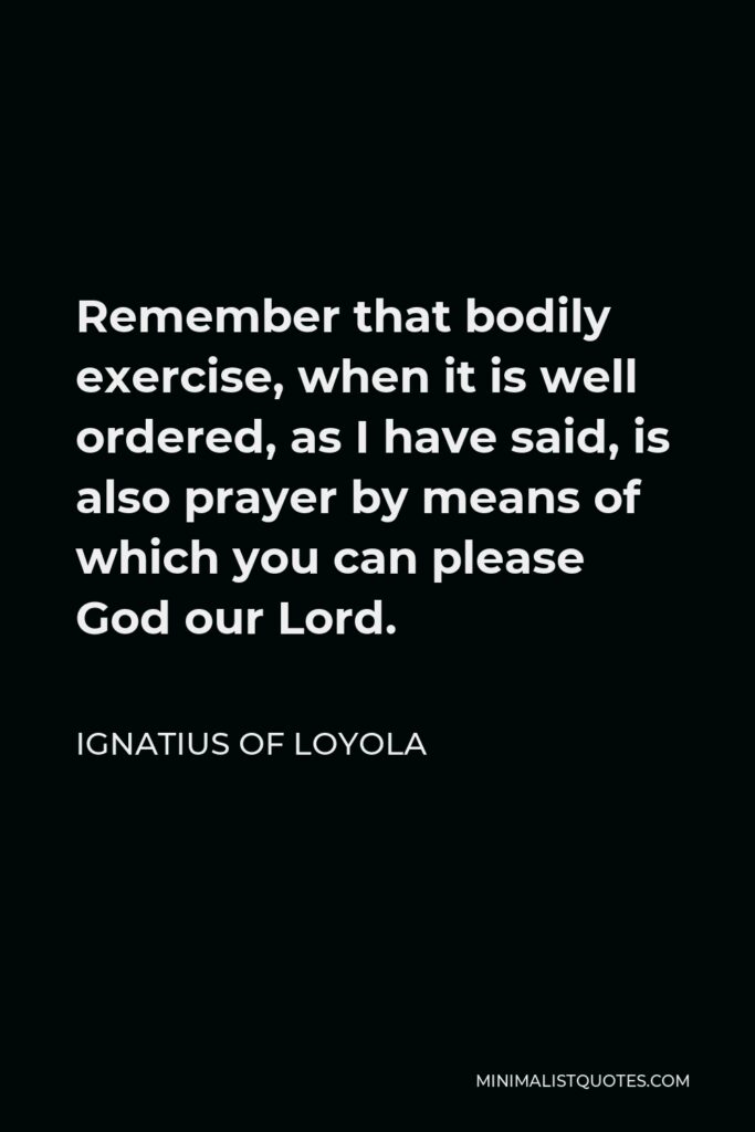 Ignatius of Loyola Quote - Remember that bodily exercise, when it is well ordered, as I have said, is also prayer by means of which you can please God our Lord.