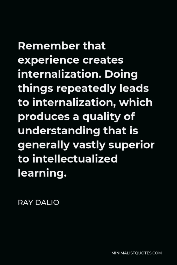 Ray Dalio Quote - Remember that experience creates internalization. Doing things repeatedly leads to internalization, which produces a quality of understanding that is generally vastly superior to intellectualized learning.