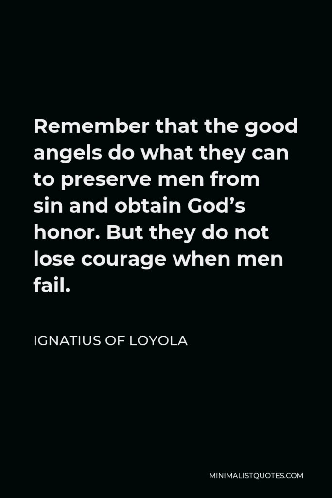 Ignatius of Loyola Quote - Remember that the good angels do what they can to preserve men from sin and obtain God’s honor. But they do not lose courage when men fail.