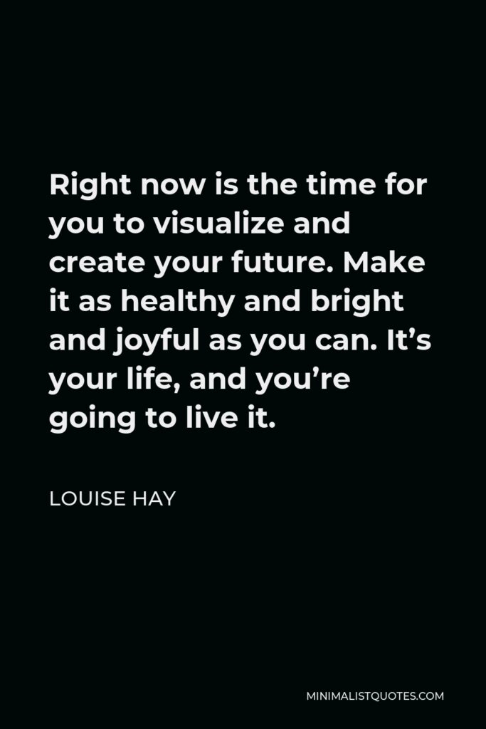 Louise Hay Quote - Right now is the time for you to visualize and create your future. Make it as healthy and bright and joyful as you can. It’s your life, and you’re going to live it.