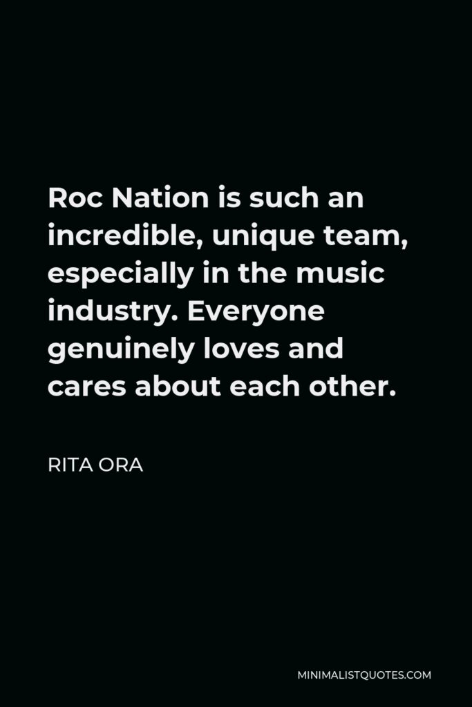 Rita Ora Quote - Roc Nation is such an incredible, unique team, especially in the music industry. Everyone genuinely loves and cares about each other.
