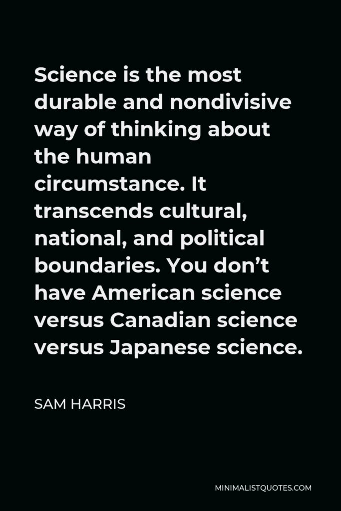 Sam Harris Quote - Science is the most durable and nondivisive way of thinking about the human circumstance. It transcends cultural, national, and political boundaries. You don’t have American science versus Canadian science versus Japanese science.